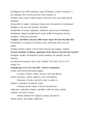 ● Configured Cisco VoIP Technologies using Call Manager, to include Anyconnect, a
new technology that I was the lead Service Desk Technician on
● Utilized a ticket system to handle incidents and tasks in a fast--paced, high--demand
atmosphere
● Responsible for multiple technological improvements that improved the technological
throughput of our team, both nationally and globally
● Responsible for creation, deployment, maintenance and recovery of workstations
● Maintained, updated, and implemented security profiles for Kaspersky Anti-virus,
Encryption, and Recovery procedures
Computers and Printers Salesmen, Office Depot: August 2012 thru December 2012
● Instrumental in recognizing the customers needs, and directing them to the best
solution
● Guided customers relations in the IT section and never had a negative complaint
Network Installation Technician, Appalachian Home Theaters: May 2013 thru Sept 2013
● Designed, Installed, and Maintained network installation for residential and small
businesses
● Created and ran numerous types of wire to include: Cat5, Cat5e, Cat6, T1, 14­2
through 22-4
GardenKeepers of Va, LLC June 2007 – Current (Consultation):
● Senior Lead Network and Security Engineer
○ In charge of wireless security, anti­virus, email spam filtering,
firewall construction, software application review and installation
○ Restructure of wireless and wired security to conform to
employer’s expectations for financial security
○ Performed network analysis to discover inconsistencies,
malfunctions, undesirable deviations, and failures within the routers, switches,
computers, and wired--in devices
○ Perform dedicated 24/7 emergency response and repair for
network, internet, and computer malfunctions
 