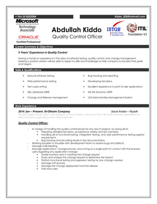 + 966 55 8202084 Kiddo_200@hotmail.com
Abdullah Kiddo
Quality Control Officer
Career Summary & Objectives
5 Years’ Experience in Quality Control
Having a hands-on experience in the area of software testing, quality control, and change management.
Seeking a position where I will be able to apply my skills and knowledge to help company to exceed their goals
and targets.
Skills & Qualifications
 Manual software testing
 Web performance testing
 Test cases writing
 SQL database 2008
 Change and Release management
 Bug tracking and reporting
 Developing test plans
 Excellent experience in point of sale applications
 MS AX Dynamics 2009
 JDA Merchandize Management System
Work Experience
2014 Jan – Present: Al-Othaim Company Saudi Arabia – Riyadh
The 2nd largest retail chain in the kingdom of Saudi Arabia, with more than 140 retail branches specialized on
FMCG products operating under Othaim Banner.
Quality Control Officer:
- In charge of handling the quality control phase for any new IT projects, by doing all of:
 Preparing detailed test plans, acceptance criteria and test scenarios.
 Handling all of functional testing, integration testing, and web performance testing against
requirements.
 Bug tracking and recording results in test documentation.
- Working shoulder to shoulder with development team to resolve bugs and defects.
- Manage CAB Meeting
- Manage applications’ change process, and acting as a single point of contact with the business
users regarding any application change:
 Guide business users in creating the change request
 Study and analyze the change request to determine the impact
 Perform functional testing and regression testing for any change created
 Manage UAT process
 Manage the change deployment and the release
 Train end users
 