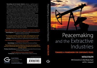 Peacemaking
and the Extractive
Industries
TOWARDS A FRAMEWORK FOR CORPORATE PEACE
NATALIE RALPH
WithForewordsby Sir Mark Moody-Stuart
and Per L. SaxegaardP U B L I S H I N G
Greenleaf
Greenleaf Publishing
Aizlewood’s Mill, Nursery Street
Sheffield S3 8GG, UK
Tel: +44 (0)114 282 3475
www.greenleaf-publishing.com
Cover design by Sadie Gornall-Jones
[It] provides valuable guidance on the potential role of companies in support of
conflict resolution through stakeholder engagement, negotiation and mediation.
Hrach Gregorian, PhD, Director, Institute of World Affairs and Practitioner in
Residence, American University
The corporate world has remained a largely underexplored actor of the
peacemaking scene. Dr Ralph’s thorough research is filling this void.
Kai Sauer, Ambassador, permanent representative of Finland to the UN
It fills a vital gap in the current business and peacebuilding literature and will have
resonance for years to come.
Daniel Hyslop, Research Director, Institute for Economics and Peace
Peacemaking and the Extractive Industries is that all too rare a commodity: a
book that is theoretically informed, empirically grounded and accessible to a non-
specialist audience.
Professor David Brereton, Director of People Centres Sustainable Minerals Institute,
The University of Queensland
A terrific addition to business and peace literature.
Timothy Fort, Everleigh Chair in Business Ethics, Indiana University
Peacemaking and the Extractive Industries addresses a significant gap in
research on the political and diplomatic role of multinational corporations in
peace pro­cesses in intrastate conflict: Corporate Peacemaking. The author
focuses on transnational corporations in the oil and mining sectors, supporting
or actively participating in peace negotiations and mediation. The chapters not
only explore national-level peace processes, but also those at community and
global levels. While the focus is on extractive companies, the findings are valua-
ble to companies from all industries looking at peace-related processes.
This ground-breaking book gives a comprehensive picture of how Corporate
Peacemaking currently works, how it can be developed and implemented, and
how it is likely to impact on global governance and corporate culture in the
future. The book demonstrates that Corporate Peacemaking has the potential
to be a powerful element in global governance and peace efforts; and Ralph
shows through the business case that companies, as well as communities, will
benefit. Ralph presents a new framework for Corporate Peace that will assist
companies from all sectors in countries experiencing violent conflict, in addi-
tion to instability, human rights abuses and poor governance. Based on rigor-
ous academic research with practical case studies, it will be essential reading for
practitioners, academics, policy-makers and NGOs.
PeacemakingandtheExtractiveIndustriesNATALIERALPH
spread_pbk.indd 1 03/09/2015 11:43
 