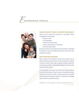 TAKING CARE OF FAMILY & PROTECTING ASSETS
These are the reasons life insurance is purchased. Other
considerations may include:
• Peace of mind
• Tax advantages
• Vehicles for cash savings
• Income replacement or inheritance
• Personal responsibility
But over the years, life insurance policies should be re-evaluated
to determine if they still fulﬁll the needs for which they were
originally purchased.
GWG PROVIDES OPTIONS
Rates increase. Circumstances change. Policy owners can no
longer afford premium payments, or they simply don’t need life
insurance anymore. After years of paying insurance premiums,
choosing to surrender or letting policies lapse can result in great
losses for policy owners.
As an alternative, consumers can sell their life insurance policies
for the fair market value. These transactions help owners reclaim
their premiums paid, and offer a unique opportunity to realize
value through the secondary market. For consumers, knowledge
opens the door to powerful choices.
Wealth is the ability to fully experience life.
– Henry David Thoreau
M P O W E R I N G P E O P L E
 