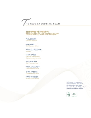 H E G W G E X E C U T I V E T E A M
COMMITTED TO INTEGRITY,
TRANSPARENCY AND RESPONSIBILITY
GWG believes in a responsible,
environmental ethic and is proud
and committed to using Forest
Stewardship Council™ (FSC®) certiﬁed
papers for its marketing materials.
PAUL SIEGERT
Executive Chairman
JON SABES
Chief Executive Officer
MICHAEL FREEDMAN
President
STEVE SABES
Executive Vice President
Originations and Servicing
BILL ACHESON
Chief Financial Officer
JON GANGELHOFF
Chief Operating Officer
CHRIS MADDOX
Chief Marketing Officer
MARK PETERSEN
Head of Capital Markets
 