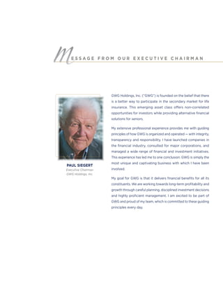GWG Holdings, Inc. (“GWG”) is founded on the belief that there
is a better way to participate in the secondary market for life
insurance. This emerging asset class offers non-correlated
opportunities for investors while providing alternative ﬁnancial
solutions for seniors.
My extensive professional experience provides me with guiding
principles of how GWG is organized and operated — with integrity,
transparency and responsibility. I have launched companies in
the ﬁnancial industry, consulted for major corporations, and
managed a wide range of ﬁnancial and investment initiatives.
This experience has led me to one conclusion: GWG is simply the
most unique and captivating business with which I have been
involved.
My goal for GWG is that it delivers ﬁnancial beneﬁts for all its
constituents. We are working towards long-term proﬁtability and
growth through careful planning, disciplined investment decisions
and highly proﬁcient management. I am excited to be part of
GWG and proud of my team, which is committed to these guiding
principles every day.
E S S A G E F R O M O U R E X E C U T I V E C H A I R M A N
PAUL SIEGERT
Executive Chairman
GWG Holdings, Inc.
 