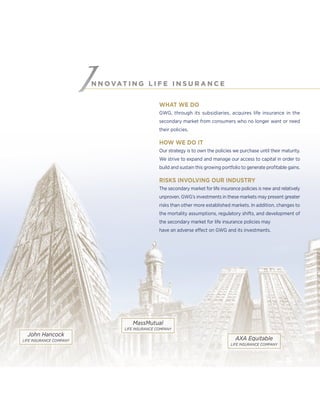 N N O VAT I N G L I F E I N S U R A N C E
WHAT WE DO
GWG, through its subsidiaries, acquires life insurance in the
secondary market from consumers who no longer want or need
their policies.
HOW WE DO IT
Our strategy is to own the policies we purchase until their maturity.
We strive to expand and manage our access to capital in order to
build and sustain this growing portfolio to generate proﬁtable gains.
RISKS INVOLVING OUR INDUSTRY
The secondary market for life insurance policies is new and relatively
unproven. GWG’s investments in these markets may present greater
risks than other more established markets. In addition, changes to
the mortality assumptions, regulatory shifts, and development of
the secondary market for life insurance policies may
have an adverse effect on GWG and its investments.
AXA Equitable
LIFE INSURANCE COMPANY
MassMutual
LIFE INSURANCE COMPANY
John Hancock
LIFE INSURANCE COMPANY
 