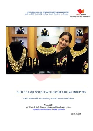 OUTLOOK ON GOLD JEWELLERY RETAILING INDUSTRY
India’s Affair for Gold Jewellery Would Continue to Remain
India’s Largest Credit Rating Consultancy Firm
OUTLOOK ON GOLD JEWELLERY RETAILING INDUSTRY
Prepared by
Mr. Bhavesh Shah: Director |FinMen Advisors Private Limited
bhavesh.shah@finmen.in | www.finmen.in
October 2016
India’s Affair for Gold Jewellery Would Continue to Remain
 