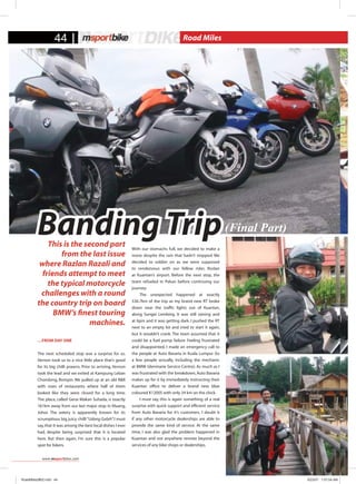 This is the second part
from the last issue
where Razlan Razali and
friends attempt to meet
the typical motorcycle
challenges with a round
the country trip on board
BMW’s finest touring
machines.
…From Day One
The next scheduled stop was a surprise for us.
Vernon took us to a nice little place that’s good
for its big chilli prawns. Prior to arriving, Vernon
took the lead and we exited at Kampung Leban
Chondong, Rompin. We pulled up at an old R&R
with rows of restaurants where half of them
looked like they were closed for a long time.
The place, called Gerai Makan Suhada, is exactly
161km away from our last major stop in Kluang,
Johor. The eatery is apparently known for its
scrumptious big juicy chilli“Udang Galah”. I must
say,that it was among the best local dishes I ever
had, despite being surprised that it is located
here. But then again, I’m sure this is a popular
spot for bikers.
With our stomachs full, we decided to make a
move despite the rain that hadn’t stopped. We
decided to soldier on as we were supposed
to rendezvous with our fellow rider, Roslan
at Kuantan’s airport. Before the next stop, the
team refueled in Pekan before continuing our
journey.
	 The unexpected happened at exactly
536.7km of the trip as my brand new RT broke
down near the traffic lights out of Kuantan,
along Sungei Lembing. It was still raining and
at 6pm and it was getting dark. I pushed the RT
next to an empty lot and tried to start it again,
but it wouldn’t crank. The team assumed that it
could be a fuel pump failure. Feeling frustrated
and disappointed, I made an emergency call to
the people at Auto Bavaria in Kuala Lumpur (to
a few people actually, including the mechanic
at BMW Glenmarie Service Centre). As much as I
was frustrated with the breakdown,Auto Bavaria
makes up for it by immediately instructing their
Kuantan office to deliver a brand new blue
coloured K1200S with only 34 km on the clock.
	 I must say, this is again something of a real
surprise with quick support and efficient service
from Auto Bavaria for it’s customers. I doubt it
if any other motorcycle dealerships are able to
provide the same kind of service. At the same
time, I was also glad the problem happened in
Kuantan and not anywhere remote beyond the
services of any bike shops or dealerships.
(Final Part)Banding Trip
44 Road Miles
www.msportbike.com
RoadMiles2#02.indd 44 9/23/07 1:57:04 AM
 