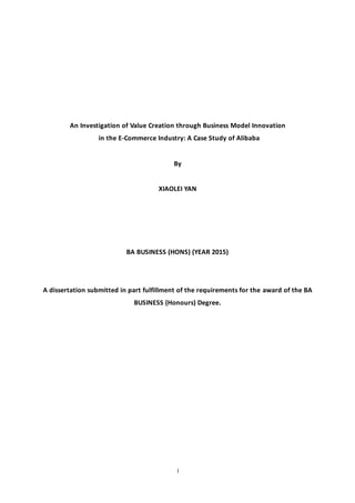 I
An Investigation of Value Creation through Business Model Innovation
in the E-Commerce Industry: A Case Study of Alibaba
By
XIAOLEI YAN
BA BUSINESS (HONS) (YEAR 2015)
A dissertation submitted in part fulfillment of the requirements for the award of the BA
BUSINESS (Honours) Degree.
 
