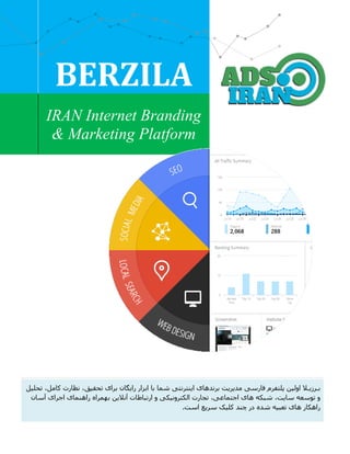 BERZILA
IRAN Internet Branding
& Marketing Platform
‫پلتفرم‬ ‫اولین‬ ‫بـرزیـال‬‫فارسی‬‫برند‬ ‫مدیریت‬‫های‬‫برای‬ ‫رایگان‬ ‫ابزار‬ ‫با‬ ‫شما‬ ‫اینترنتی‬‫نظارت‬ ،‫تحقیق‬‫کامل‬‫تحلیل‬ ،
‫توسعه‬ ‫و‬‫ال‬ ‫تجارت‬ ،‫اجتماعی‬ ‫های‬ ‫شبکه‬ ،‫سایت‬‫و‬ ‫کترونیکی‬‫ارتباطات‬‫آنالین‬‫آسان‬ ‫اجرای‬ ‫راهنمای‬ ‫بهمراه‬
‫سریع‬ ‫کلیک‬ ‫چند‬ ‫در‬ ‫شده‬ ‫تعبیه‬ ‫های‬ ‫راهکار‬.‫است‬
 