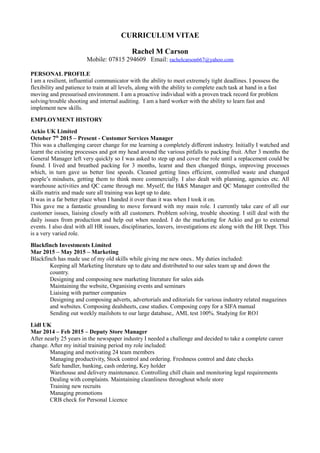 CURRICULUM VITAE
Rachel M Carson
Mobile: 07815 294609 Email: rachelcarson667@yahoo.com
PERSONAL PROFILE
I am a resilient, influential communicator with the ability to meet extremely tight deadlines. I possess the
flexibility and patience to train at all levels, along with the ability to complete each task at hand in a fast
moving and pressurised environment. I am a proactive individual with a proven track record for problem
solving/trouble shooting and internal auditing. I am a hard worker with the ability to learn fast and
implement new skills.
EMPLOYMENT HISTORY
Ackio UK Limited
October 7th
2015 – Present - Customer Services Manager
This was a challenging career change for me learning a completely different industry. Initially I watched and
learnt the existing processes and got my head around the various pitfalls to packing fruit. After 3 months the
General Manager left very quickly so I was asked to step up and cover the role until a replacement could be
found. I lived and breathed packing for 3 months, learnt and then changed things, improving processes
which, in turn gave us better line speeds. Cleaned getting lines efficient, controlled waste and changed
people’s mindsets, getting them to think more commercially. I also dealt with planning, agencies etc. All
warehouse activities and QC came through me. Myself, the H&S Manager and QC Manager controlled the
skills matrix and made sure all training was kept up to date.
It was in a far better place when I handed it over than it was when I took it on.
This gave me a fantastic grounding to move forward with my main role. I currently take care of all our
customer issues, liaising closely with all customers. Problem solving, trouble shooting. I still deal with the
daily issues from production and help out when needed. I do the marketing for Ackio and go to external
events. I also deal with all HR issues, disciplinaries, leavers, investigations etc along with the HR Dept. This
is a very varied role.
Blackfinch Investments Limited
Mar 2015 – May 2015 – Marketing
Blackfinch has made use of my old skills while giving me new ones.. My duties included:
Keeping all Marketing literature up to date and distributed to our sales team up and down the
country.
Designing and composing new marketing literature for sales aids
Maintaining the website, Organising events and seminars
Liaising with partner companies
Designing and composing adverts, advertorials and editorials for various industry related magazines
and websites. Composing dealsheets, case studies. Composing copy for a SIFA manual
Sending out weekly mailshots to our large database,. AML test 100%. Studying for RO1
Lidl UK
Mar 2014 – Feb 2015 – Deputy Store Manager
After nearly 25 years in the newspaper industry I needed a challenge and decided to take a complete career
change. After my initial training period my role included:
Managing and motivating 24 team members
Managing productivity, Stock control and ordering. Freshness control and date checks
Safe handler, banking, cash ordering, Key holder
Warehouse and delivery maintenance. Controlling chill chain and monitoring legal requirements
Dealing with complaints. Maintaining cleanliness throughout whole store
Training new recruits
Managing promotions
CRB check for Personal Licence
 