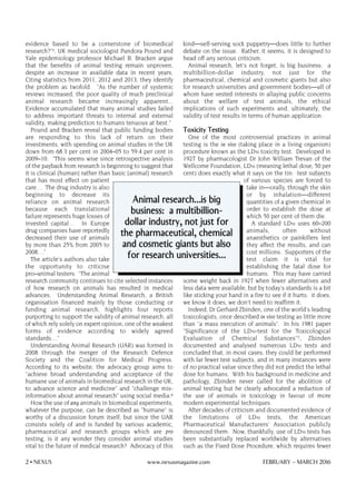evidence based to be a cornerstone of biomedical
research?"5, UK medical sociologist Pandora Pound and
Yale epidemiology professor Michael B. Bracken argue
that the benefits of animal testing remain unproven,
despite an increase in available data in recent years.
Citing statistics from 2011, 2012 and 2013, they identify
the problem as twofold. "As the number of systemic
reviews increased, the poor quality of much preclinical
animal research became increasingly apparent...
Evidence accumulated that many animal studies failed
to address important threats to internal and external
validity, making prediction to humans tenuous at best."
Pound and Bracken reveal that public funding bodies
are responding to this lack of return on their
investments, with spending on animal studies in the UK
down from 68.3 per cent in 2004–05 to 59.4 per cent in
2009–10: "This seems wise since retrospective analysis
of the payback from research is beginning to suggest that
it is clinical [human] rather than basic [animal] research
that has most effect on patient
care… The drug industry is also
beginning to decrease its
reliance on animal research
because each translational
failure represents huge losses of
invested capital… In Europe
drug companies have reportedly
decreased their use of animals
by more than 25% from 2005 to
2008…"
The article's authors also take
the opportunity to criticise
pro–animal testers: "The animal
research community continues to cite selected instances
of how research on animals has resulted in medical
advances. Understanding Animal Research, a British
organisation financed mainly by those conducting or
funding animal research, highlights four reports
purporting to support the validity of animal research, all
of which rely solely on expert opinion, one of the weakest
forms of evidence according to widely agreed
standards…"
Understanding Animal Research (UAR) was formed in
2008 through the merger of the Research Defence
Society and the Coalition for Medical Progress.
According to its website, the advocacy group aims to
"achieve broad understanding and acceptance of the
humane use of animals in biomedical research in the UK,
to advance science and medicine" and "challenge mis-
information about animal research" using social media.6
How the use of any animals in biomedical experiments,
whatever the purpose, can be described as "humane" is
worthy of a discussion forum itself; but since the UAR
consists solely of and is funded by various academic,
pharmaceutical and research groups which are pro
testing, is it any wonder they consider animal studies
vital to the future of medical research? Advocacy of this
kind—self-serving sock puppetry—does little to further
debate on the issue. Rather, it seems, it is designed to
head off any serious criticism.
Animal research, let's not forget, is big business: a
multibillion-dollar industry, not just for the
pharmaceutical, chemical and cosmetic giants but also
for research universities and government bodies—all of
whom have vested interests in allaying public concerns
about the welfare of test animals, the ethical
implications of such experiments and, ultimately, the
validity of test results in terms of human application.
Toxicity Testing
One of the most controversial practices in animal
testing is the in vivo (taking place in a living organism)
procedure known as the LD50 toxicity test. Developed in
1927 by pharmacologist Dr John William Trevan of the
Wellcome Foundation, LD50 (meaning lethal dose, 50 per
cent) does exactly what it says on the tin: test subjects
of various species are forced to
take in—orally, through the skin
or by inhalation—different
quantities of a given chemical in
order to establish the dose at
which 50 per cent of them die.
A standard LD50 uses 60–200
animals, often without
anaesthetics or painkillers lest
they affect the results, and can
cost millions. Supporters of the
test claim it is vital for
establishing the fatal dose for
humans. This may have carried
some weight back in 1927 when fewer alternatives and
less data were available, but by today's standards is a bit
like sticking your hand in a fire to see if it hurts: it does,
we know it does, we don't need to reaffirm it.
Indeed, Dr Gerhard Zbinden, one of the world's leading
toxicologists, once described in vivo testing as little more
than "a mass execution of animals". In his 1981 paper
"Significance of the LD50-test for the Toxicological
Evaluation of Chemical Substances"7, Zbinden
documented and analysed numerous LD50 tests and
concluded that, in most cases, they could be performed
with far fewer test subjects, and in many instances were
of no practical value since they did not predict the lethal
dose for humans. With his background in medicine and
pathology, Zbinden never called for the abolition of
animal testing but he clearly advocated a reduction of
the use of animals in toxicology in favour of more
modern experimental techniques.
After decades of criticism and documented evidence of
the limitations of LD50 tests, the American
Pharmaceutical Manufacturers' Association publicly
denounced them. Now, thankfully, use of LD50 tests has
been substantially replaced worldwide by alternatives
such as the Fixed Dose Procedure, which requires fewer
2 • NEXUS www.nexusmagazine.com FEBRUARY – MARCH 2016
Animal research…is big
business: a multibillion-
dollar industry, not just for
the pharmaceutical, chemical
and cosmetic giants but also
for research universities…
 