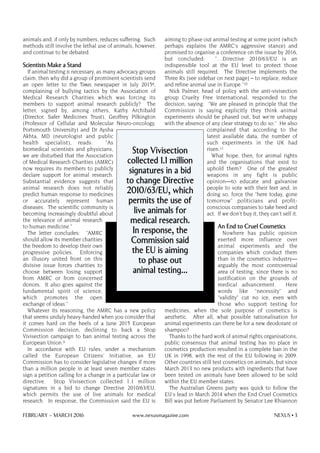 animals and, if only by numbers, reduces suffering. Such
methods still involve the lethal use of animals, however,
and continue to be debated.
Scientists Make a Stand
If animal testing is necessary, as many advocacy groups
claim, then why did a group of prominent scientists send
an open letter to the Times newspaper in July 20158,
complaining of bullying tactics by the Association of
Medical Research Charities which was forcing its
members to support animal research publicly? The
letter, signed by, among others, Kathy Archibald
(Director, Safer Medicines Trust), Geoffrey Pilkington
(Professor of Cellular and Molecular Neuro-oncology,
Portsmouth University) and Dr Aysha
Akhta, MD (neurologist and public
health specialist), reads: "As
biomedical scientists and physicians,
we are disturbed that the Association
of Medical Research Charities (AMRC)
now requires its members to publicly
declare support for animal research.
Substantial evidence suggests that
animal research does not reliably
predict human response to medicines
or accurately represent human
diseases. The scientific community is
becoming increasingly doubtful about
the relevance of animal research
to human medicine."
The letter concludes: "AMRC
should allow its member charities
the freedom to develop their own
progressive policies. Enforcing
an illusory united front on this
divisive issue forces charities to
choose between losing support
from AMRC or from concerned
donors. It also goes against the
fundamental spirit of science,
which promotes the open
exchange of ideas."
Whatever its reasoning, the AMRC has a new policy
that seems unduly heavy-handed when you consider that
it comes hard on the heels of a June 2015 European
Commission decision, declining to back a Stop
Vivisection campaign to ban animal testing across the
European Union.9
In accordance with EU rules, under a mechanism
called the European Citizens' Initiative, an EU
Commission has to consider legislative changes if more
than a million people in at least seven member states
sign a petition calling for a change in a particular law or
directive. Stop Vivisection collected 1.1 million
signatures in a bid to change Directive 2010/63/EU,
which permits the use of live animals for medical
research. In response, the Commission said the EU is
aiming to phase out animal testing at some point (which
perhaps explains the AMRC's aggressive stance) and
promised to organise a conference on the issue by 2016,
but concluded: "…Directive 2010/63/EU is an
indispensible tool at the EU level to protect those
animals still required. The Directive implements the
Three Rs [see sidebar on next page] – to replace, reduce
and refine animal use in Europe."10
Nick Palmer, head of policy with the anti-vivisection
group Cruelty Free International, responded to the
decision, saying: "We are pleased in principle that the
Commission is saying explicitly they think animal
experiments should be phased out, but we're unhappy
with the absence of any clear strategy to do so." He also
complained that according to the
latest available data, the number of
such experiments in the UK had
risen.11
What hope, then, for animal rights
and the organisations that exist to
uphold them? One of the greatest
weapons in any fight is public
opinion—to educate and galvanise
people to vote with their feet and, in
doing so, force the "here today, gone
tomorrow" politicians and profit-
conscious companies to take heed and
act. If we don't buy it, they can't sell it.
An End to Cruel Cosmetics
Nowhere has public opinion
exerted more influence over
animal experiments and the
companies which conduct them
than in the cosmetics industry—
arguably the most controversial
area of testing, since there is no
justification on the grounds of
medical advancement. Here
words like "necessity" and
"validity" cut no ice, even with
those who support testing for
medicines, when the sole purpose of cosmetics is
aesthetic. After all, what possible rationalisation for
animal experiments can there be for a new deodorant or
shampoo?
Thanks to the hard work of animal rights organisations,
public consensus that animal testing has no place in
cosmetics production resulted in a complete ban in the
UK in 1998, with the rest of the EU following in 2009.
Other countries still test cosmetics on animals, but since
March 2013 no new products with ingredients that have
been tested on animals have been allowed to be sold
within the EU member states.
The Australian Greens party was quick to follow the
EU's lead in March 2014 when the End Cruel Cosmetics
Bill was put before Parliament by Senator Lee Rhiannon
Stop Vivisection
collected 1.1 million
signatures in a bid
to change Directive
2010/63/EU, which
permits the use of
live animals for
medical research.
In response, the
Commission said
the EU is aiming
to phase out
animal testing…
FEBRUARY – MARCH 2016 www.nexusmagazine.com NEXUS • 3
 