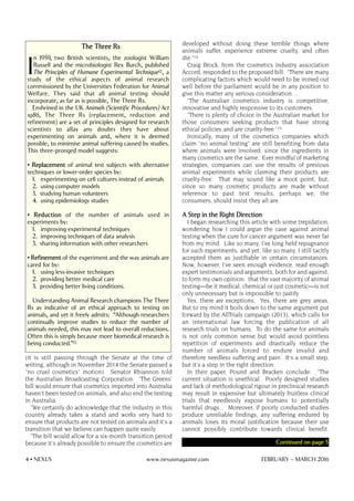 (it is still passing through the Senate at the time of
writing, although in November 2014 the Senate passed a
"no cruel cosmetics" motion). Senator Rhiannon told
the Australian Broadcasting Corporation: "The Greens'
bill would ensure that cosmetics imported into Australia
haven't been tested on animals, and also end the testing
in Australia.
"We certainly do acknowledge that the industry in this
country already takes a stand and works very hard to
ensure that products are not tested on animals and it's a
transition that we believe can happen quite easily.
"The bill would allow for a six-month transition period
because it's already possible to ensure the cosmetics are
developed without doing these terrible things where
animals suffer, experience extreme cruelty, and often
die."14
Craig Brock, from the cosmetics industry association
Accord, responded to the proposed bill: "There are many
complicating factors which would need to be ironed out
well before the parliament would be in any position to
give this matter any serious consideration…
"The Australian cosmetics industry is competitive,
innovative and highly responsive to its customers.
"There is plenty of choice in the Australian market for
those consumers seeking products that have strong
ethical policies and are cruelty-free."15
Ironically, many of the cosmetics companies which
claim "no animal testing" are still benefiting from data
where animals were involved, since the ingredients in
many cosmetics are the same. Ever mindful of marketing
strategies, companies can use the results of previous
animal experiments while claiming their products are
cruelty-free. That may sound like a moot point, but,
since so many cosmetic products are made without
reference to past test results, perhaps we, the
consumers, should insist they all are.
A Step in the Right Direction
I began researching this article with some trepidation,
wondering how I could argue the case against animal
testing when the cure for cancer argument was never far
from my mind. Like so many, I've long held repugnance
for such experiments; and yet, like so many, I still tacitly
accepted them as justifiable in certain circumstances.
Now, however, I've seen enough evidence, read enough
expert testimonials and arguments, both for and against,
to form my own opinion: that the vast majority of animal
testing—be it medical, chemical or just cosmetic—is not
only unnecessary but is impossible to justify.
Yes, there are exceptions. Yes, there are grey areas.
But to my mind it boils down to the same argument put
forward by the AllTrials campaign (2013), which calls for
an international law forcing the publication of all
research trials on humans. To do the same for animals
is not only common sense but would avoid pointless
repetition of experiments and drastically reduce the
number of animals forced to endure invalid and
therefore needless suffering and pain. It's a small step,
but it's a step in the right direction.
In their paper, Pound and Bracken conclude: "The
current situation is unethical. Poorly designed studies
and lack of methodological rigour in preclinical research
may result in expensive but ultimately fruitless clinical
trials that needlessly expose humans to potentially
harmful drugs... Moreover, if poorly conducted studies
produce unreliable findings, any suffering endured by
animals loses its moral justification because their use
cannot possibly contribute towards clinical benefit.
4 • NEXUS www.nexusmagazine.com FEBRUARY – MARCH 2016
The Three Rs
I
n 1959, two British scientists, the zoologist William
Russell and the microbiologist Rex Burch, published
The Principles of Humane Experimental Technique12, a
study of the ethical aspects of animal research
commissioned by the Universities Federation for Animal
Welfare. They said that all animal testing should
incorporate, as far as is possible, The Three Rs.
Enshrined in the UK Animals (Scientific Procedures) Act
1986, The Three Rs (replacement, reduction and
refinement) are a set of principles designed for research
scientists to allay any doubts they have about
experimenting on animals and, where it is deemed
possible, to minimise animal suffering caused by studies.
This three-pronged model suggests:
• Replacement of animal test subjects with alternative
techniques or lower-order species by:
1. experimenting on cell cultures instead of animals
2. using computer models
3. studying human volunteers
4. using epidemiology studies
• Reduction of the number of animals used in
experiments by:
1. improving experimental techniques
2. improving techniques of data analysis
3. sharing information with other researchers
• Refinement of the experiment and the way animals are
cared for by:
1. using less-invasive techniques
2. providing better medical care
3. providing better living conditions.
Understanding Animal Research champions The Three
Rs as indicative of an ethical approach to testing on
animals, and yet it freely admits: “Although researchers
continually improve studies to reduce the number of
animals needed, this may not lead to overall reductions.
Often this is simply because more biomedical research is
being conducted.”13
Continued on page 5
 