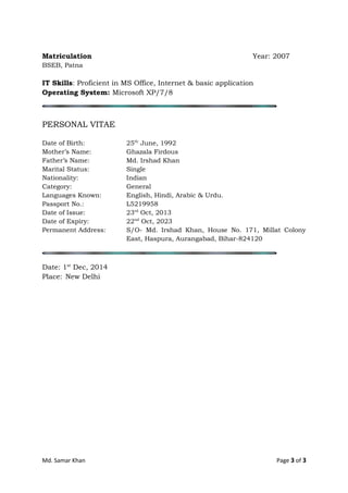 Matriculation Year: 2007
BSEB, Patna
IT Skills: Proficient in MS Office, Internet & basic application
Operating System: Microsoft XP/7/8
PERSONAL VITAE
Date of Birth: 25th
June, 1992
Mother’s Name: Ghazala Firdous
Father’s Name: Md. Irshad Khan
Marital Status: Single
Nationality: Indian
Category: General
Languages Known: English, Hindi, Arabic & Urdu.
Passport No.: L5219958
Date of Issue: 23rd
Oct, 2013
Date of Expiry: 22nd
Oct, 2023
Permanent Address: S/O- Md. Irshad Khan, House No. 171, Millat Colony
East, Haspura, Aurangabad, Bihar-824120
Date: 1st
Dec, 2014
Place: New Delhi
Md. Samar Khan Page 3 of 3
 