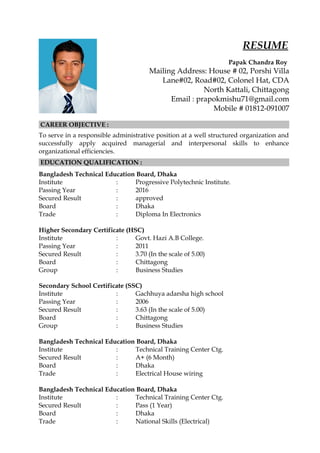 RESUME
Papak Chandra Roy
Mailing Address: House # 02, Porshi Villa
Lane#02, Road#02, Colonel Hat, CDA
North Kattali, Chittagong
Email : prapokmishu71@gmail.com
Mobile # 01812-091007
CAREER OBJECTIVE :
To serve in a responsible administrative position at a well structured organization and
successfully apply acquired managerial and interpersonal skills to enhance
organizational efficiencies.
EDUCATION QUALIFICATION :
Bangladesh Technical Education Board, Dhaka
Institute : Progressive Polytechnic Institute.
Passing Year : 2016
Secured Result : approved
Board : Dhaka
Trade : Diploma In Electronics
Higher Secondary Certificate (HSC)
Institute : Govt. Hazi A.B College.
Passing Year : 2011
Secured Result : 3.70 (In the scale of 5.00)
Board : Chittagong
Group : Business Studies
Secondary School Certificate (SSC)
Institute : Gachhuya adarsha high school
Passing Year : 2006
Secured Result : 3.63 (In the scale of 5.00)
Board : Chittagong
Group : Business Studies
Bangladesh Technical Education Board, Dhaka
Institute : Technical Training Center Ctg.
Secured Result : A+ (6 Month)
Board : Dhaka
Trade : Electrical House wiring
Bangladesh Technical Education Board, Dhaka
Institute : Technical Training Center Ctg.
Secured Result : Pass (1 Year)
Board : Dhaka
Trade : National Skills (Electrical)
 