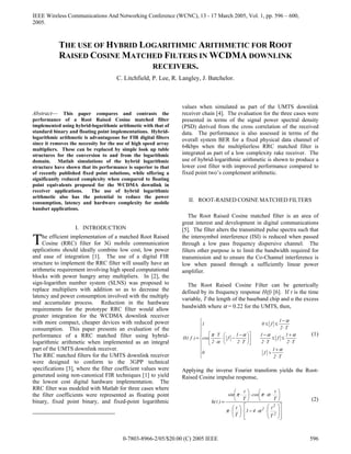 IEEE Wireless Communications And Networking Conference (WCNC), 13 - 17 March 2005, Vol. 1, pp. 596 – 600,
2005.
0-7803-8966-2/05/$20.00 (C) 2005 IEEE 596
Abstract— This paper compares and contrasts the
performance of a Root Raised Cosine matched filter
implemented using hybrid-logarithmic arithmetic with that of
standard binary and floating point implementations. Hybrid-
logarithmic arithmetic is advantageous for FIR digital filters
since it removes the necessity for the use of high speed array
multipliers. These can be replaced by simple look up table
structures for the conversion to and from the logarithmic
domain. Matlab simulations of the hybrid logarithmic
structure have shown that its performance is superior to that
of recently published fixed point solutions, while offering a
significantly reduced complexity when compared to floating
point equivalents proposed for the WCDMA downlink in
receiver applications. The use of hybrid logarithmic
arithmetic also has the potential to reduce the power
consumption, latency and hardware complexity for mobile
handset applications.
I. INTRODUCTION
he efficient implementation of a matched Root Raised
Cosine (RRC) filter for 3G mobile communication
applications should ideally combine low cost, low power
and ease of integration [1]. The use of a digital FIR
structure to implement the RRC filter will usually have an
arithmetic requirement involving high speed computational
blocks with power hungry array multipliers. In [2], the
sign-logarithm number system (SLNS) was proposed to
replace multipliers with addition so as to decrease the
latency and power consumption involved with the multiply
and accumulate process. Reduction in the hardware
requirements for the prototype RRC filter would allow
greater integration for the WCDMA downlink receiver
with more compact, cheaper devices with reduced power
consumption. This paper presents an evaluation of the
performance of a RRC matched filter using hybrid-
logarithmic arithmetic when implemented as an integral
part of the UMTS downlink receiver.
The RRC matched filters for the UMTS downlink receiver
were designed to conform to the 3GPP technical
specifications [3], where the filter coefficient values were
generated using non-canonical FIR techniques [1] to yield
the lowest cost digital hardware implementation. The
RRC filter was modeled with Matlab for three cases where
the filter coefficients were represented as floating point
binary, fixed point binary, and fixed-point logarithmic
values when simulated as part of the UMTS downlink
receiver chain [4]. The evaluation for the three cases were
presented in terms of the signal power spectral density
(PSD) derived from the cross correlation of the received
data. The performance is also assessed in terms of the
overall system BER for a fixed physical data channel of
64kbps when the multiplierless RRC matched filter is
integrated as part of a low complexity rake receiver. The
use of hybrid-logarithmic arithmetic is shown to produce a
lower cost filter with improved performance compared to
fixed point two’s complement arithmetic.
II. ROOT-RAISED COSINE MATCHED FILTERS
The Root Raised Cosine matched filter is an area of
great interest and development in digital communications
[5]. The filter alters the transmitted pulse spectra such that
the intersymbol interference (ISI) is reduced when passed
through a low pass frequency dispersive channel. The
filters other purpose is to limit the bandwidth required for
transmission and to ensure the Co-Channel interference is
low when passed through a sufficiently linear power
amplifier.
The Root Raised Cosine Filter can be generically
defined by its frequency response H(f) [6]. If t is the time
variable, T the length of the baseband chip and α the excess
bandwidth where α = 0.22 for the UMTS, then,









⋅
+
>
⋅
+
≤≤
⋅
−












⋅
−
−⋅
⋅
⋅
⋅
−
≤≤
=
T2
1
f0
T2
1
f
T2
1
T2
1
f
2
T
cos
T2
1
f01
)f(H
α
ααα
α
π
α
(1)
Applying the inverse Fourier transform yields the Root-
Raised Cosine impulse response,
















⋅⋅−⋅





⋅






⋅⋅⋅





⋅
=
2
2
2
T
t
41
T
t
T
t
cos
T
t
sin
)t(h
απ
αππ
(2)
THE USE OF HYBRID LOGARITHMIC ARITHMETIC FOR ROOT
RAISED COSINE MATCHED FILTERS IN WCDMA DOWNLINK
RECEIVERS.
C. Litchfield, P. Lee, R. Langley, J. Batchelor.
T
 
