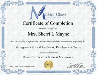 Master Certificate in Business Management
has successfully completed the studies and satisfied the requirements by passing the
Certificate of Completion
This is to certify that
Management Skills & Leadership Development Course
Mrs. Sherri L Mayne
and is awarded this
William L Evans - President
Day of January 201420thThis
Certification Course 10111
 