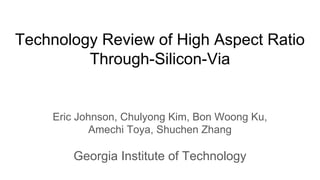 Technology Review of High Aspect Ratio
Through-Silicon-Via
Eric Johnson, Chulyong Kim, Bon Woong Ku,
Amechi Toya, Shuchen Zhang
Georgia Institute of Technology
 