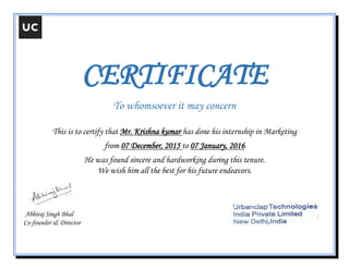CERTIFICATE
To whomsoever it may concern
This is to certify that Mr. Krishna kumar has done his internship in Marketing
from 07 December, 2015 to 07 January, 2016
He was found sincere and hardworking during this tenure.
We wish him all the best for his future endeavors.
Abhiraj Singh Bhal
Co-founder & Director
 