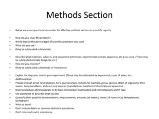 Methods Section
• Below are some questions to consider for effective methods sections in scientific reports.
• How did you study the problem?
• Briefly explain the general type of scientific procedure you used.
• What did you use?
• (May be subheaded as Materials)
• Describe what materials, subjects, and equipment (chemicals, experimental animals, apparatus, etc.) you used. (These may
be subheaded Animals, Reagents, etc.)
• How did you proceed?
• (May be subheaded as Methods or Procedures)
• Explain the steps you took in your experiment. (These may be subheaded by experiment, types of assay, etc.)
• Additional tips:
• Provide enough detail for replication. For a journal article, include, for example, genus, species, strain of organisms; their
source, living conditions, and care; and sources (manufacturer, location) of chemicals and apparatus.
• Order procedures chronologically or by type of procedure (subheaded) and chronologically within type.
• Use past tense to describe what you did.
• Quantify when possible: concentrations, measurements, amounts (all metric); times (24-hour clock); temperatures
(centigrade)
• What to avoid:
• Don't include details of common statistical procedures.
• Don't mix results with procedures.
 