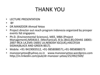 THANK YOU
• LECTURE PRESENTATION
• BY
• DR.MANZOOR Ahmad Yetoo
• Project director out reach program indonesia organized by prosper
events ltd singapore.
• Ph.D. (Environmental Sciences), MEE, MBA (Project
Management),MSW,B.E. (Mechanical), B.Sc.(Bio),BS;OSHAS 18001-
2007 IRCA LA,EMS-14001 LA,NEBOSH IGC(UK),HACCP,SIX
SIGMA(BLACK AND GREEN BELT).
• Mobile: +91-9419003512, +91-9858088571,+91-9858088573
• manzooryetoo@yahoo.co.in www.manzooryetoo.wordpress.com
http://in.linkedin.com/pub/dr-manzoor-yetoo/25/492/569/
 