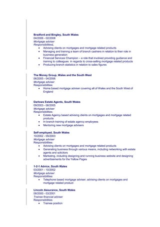 Bradford and Bingley, South Wales
04/2006 - 02/2008
Mortgage adviser
ResponsibilitiesL
• Advising clients on mortgages and mortgage related products
• Managing and training a team of branch cashiers in relation to their role in
business generation
• Financial Services Champion – a role that involved providing guidance and
training to colleagues in regards to cross-selling mortgage related products
• Producing branch statistics in relation to sales figures
The Money Group, Wales and the South West
06/2005 - 04/2006
Mortgage adviser
Responsibilities:
• Home based mortgage adviser covering all of Wales and the South West of
England
Darlows Estate Agents, South Wales
09/2003 - 06/2005
Mortgage adviser
Responsibilities:
• Estate Agency based advising clients on mortgages and mortgage related
products
• In branch training of estate agency employees
• Mentoring new mortgage advisers
Self employed, South Wales
10/2002 - 09/2003
Mortgage adviser
Responsibilities:
• Advising clients on mortgages and mortgage related products
• Generating business through various means, including networking with estate
agents and solicitors
• Marketing, including designing and running business website and designing
advertisements for the Yellow Pages
1-2-1 Advice, South Wales
03/2001 - 10/2002
Mortgage adviser
Responsibilities:
• Telephone based mortgage adviser; advising clients on mortgages and
mortgage related product
Lincoln Assurance, South Wales
08/2000 - 03/2001
Trainee financial adviser
Responsibilities:
• Trainee position
 