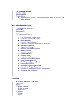 Cox Insurance, Swansea
09/1998 - 08/200
Insurance adviser
Responsibilities:
• Telephone based insurance sales; advising on and selling car insurance and
related products
Work related qualifications
Financial Planning Certificate 1
Full CeMAP
Studying CIMA
RAF Logistics qualifications:
• CILT Warehousing and Distribution
• Introduction to Defence Acquisition
• Quality Awareness
• Integrated Logistics Support
• Commercial Awareness and Practitioner Programme
• Key Logistics Messages 1
• Key Logistics Messages 2
• Principles of Project Management
• Leadership Course
• Protecting Information
• Information Matters
• Capability Delivery
• Introduction to e-Procurement
• Principles of Quality Management
• Support Solution Assurance
• EU Defence and Securities Directive
• Inventory Management
• Introduction to Commercial Practice
• Association for Project Management
• Packaging for Handling Storage and Transportation
• Introduction to e-Procurement
Education
Ysgol Gyfun Ystalyfera, South Wales
1985 - 1991
GCSE:
• English Literature
• English Language
• Mathematics
• Physics
• Biology
• Welsh
 