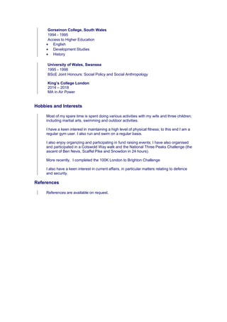 Gorseinon College, South Wales
1994 - 1995
Access to Higher Education
• English
• Development Studies
• History
University of Wales, Swansea
1995 - 1998
BScE Joint Honours: Social Policy and Social Anthropology
King’s College London
2014 – 2018
MA in Air Power
Hobbies and Interests
Most of my spare time is spent doing various activities with my wife and three children;
including martial arts, swimming and outdoor activities.
I have a keen interest in maintaining a high level of physical fitness; to this end I am a
regular gym user. I also run and swim on a regular basis.
I also enjoy organizing and participating in fund raising events; I have also organised
and participated in a Cotswold Way walk and the National Three Peaks Challenge (the
ascent of Ben Nevis, Scaffel Pike and Snowdon in 24 hours).
More recently, I completed the 100K London to Brighton Challenge
I also have a keen interest in current affairs, in particular matters relating to defence
and security.
References
References are available on request.
 