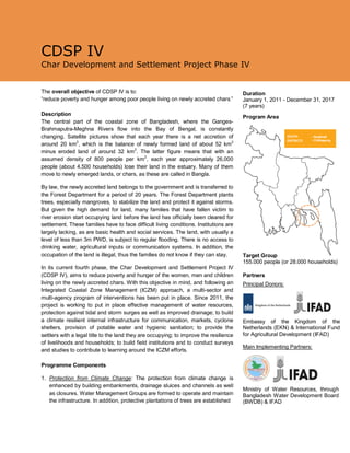 CDSP IV
Char Development and Settlement Project Phase IV
The overall objective of CDSP IV is to:
“reduce poverty and hunger among poor people living on newly accreted chars.”
Description
The central part of the coastal zone of Bangladesh, where the Ganges-
Brahmaputra-Meghna Rivers flow into the Bay of Bengal, is constantly
changing. Satellite pictures show that each year there is a net accretion of
around 20 km2
, which is the balance of newly formed land of about 52 km2
minus eroded land of around 32 km2
. The latter figure means that with an
assumed density of 800 people per km2
, each year approximately 26,000
people (about 4,500 households) lose their land in the estuary. Many of them
move to newly emerged lands, or chars, as these are called in Bangla.
By law, the newly accreted land belongs to the government and is transferred to
the Forest Department for a period of 20 years. The Forest Department plants
trees, especially mangroves, to stabilize the land and protect it against storms.
But given the high demand for land, many families that have fallen victim to
river erosion start occupying land before the land has officially been cleared for
settlement. These families have to face difficult living conditions. Institutions are
largely lacking, as are basic health and social services. The land, with usually a
level of less than 3m PWD, is subject to regular flooding. There is no access to
drinking water, agricultural inputs or communication systems. In addition, the
occupation of the land is illegal, thus the families do not know if they can stay.
In its current fourth phase, the Char Development and Settlement Project IV
(CDSP IV), aims to reduce poverty and hunger of the women, men and children
living on the newly accreted chars. With this objective in mind, and following an
Integrated Coastal Zone Management (ICZM) approach, a multi-sector and
multi-agency program of interventions has been put in place. Since 2011, the
project is working to put in place effective management of water resources,
protection against tidal and storm surges as well as improved drainage; to build
a climate resilient internal infrastructure for communication, markets, cyclone
shelters, provision of potable water and hygienic sanitation; to provide the
settlers with a legal title to the land they are occupying; to improve the resilience
of livelihoods and households; to build field institutions and to conduct surveys
and studies to contribute to learning around the ICZM efforts.
Programme Components
1. Protection from Climate Change: The protection from climate change is
enhanced by building embankments, drainage sluices and channels as well
as closures. Water Management Groups are formed to operate and maintain
the infrastructure. In addition, protective plantations of trees are established
Duration
January 1, 2011 - December 31, 2017
(7 years)
Program Area
Partners
Principal Donors:
Embassy of the Kingdom of the
Netherlands (EKN) & International Fund
for Agricultural Development (IFAD)
Main Implementing Partners:
Ministry of Water Resources, through
Bangladesh Water Development Board
(BWDB) & IFAD
Target Group
155.000 people (or 28.000 households)
 