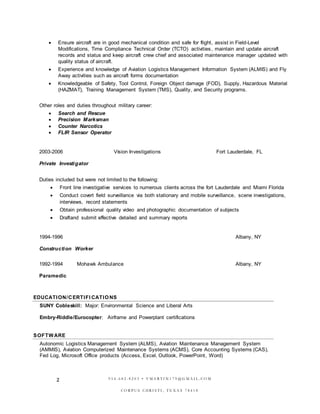 2
 Ensure aircraft are in good mechanical condition and safe for flight, assist in Field-Level
Modifications, Time Compliance Technical Order (TCTO) activities, maintain and update aircraft
records and status and keep aircraft crew chief and associated maintenance manager updated with
quality status of aircraft.
 Experience and knowledge of Aviation Logistics Management Information System (ALMIS) and Fly
Away activities such as aircraft forms documentation
 Knowledgeable of Safety, Tool Control, Foreign Object damage (FOD), Supply, Hazardous Material
(HAZMAT), Training Management System (TMS), Quality, and Security programs.
Other roles and duties throughout military career:
 Search and Rescue
 Precision Marksman
 Counter Narcotics
 FLIR Sensor Operator
2003-2006 Vision Investigations Fort Lauderdale, FL
Private Investigator
Duties included but were not limited to the following:
 Front line investigative services to numerous clients across the fort Lauderdale and Miami Florida
 Conduct covert field surveillance via both stationary and mobile surveillance, scene investigations,
interviews, record statements
 Obtain professional quality video and photographic documentation of subjects
 Draftand submit effective detailed and summary reports
1994-1996 Albany, NY
Construction Worker
1992-1994 Mohawk Ambulance Albany, NY
Paramedic
EDUCATION/CERTIFI CATIONS
SUNY Cobleskill: Major: Environmental Science and Liberal Arts
Embry-Riddle/Eurocopter: Airframe and Powerplant certifications
SOFTWARE
Autonomic Logistics Management System (ALMS), Aviation Maintenance Management System
(AMMIS), Aviation Computerized Maintenance Systems (ACMS), Core Accounting Systems (CAS),
Fed Log, Microsoft Office products (Access, Excel, Outlook, PowerPoint, Word)
9 5 4 - 6 8 2 - 8 2 0 3 • V M A R T I N 1 7 9 @ G M A I L . C O M
C O R P U S C HR I S T I , T E X A S 7 8 4 1 8
 