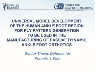 UNIVERSAL MODEL DEVELOPMENT
OF THE HUMAN ANKLE FOOT REGION
FOR PLY PATTERN GENERATION
TO BE USED IN THE
MANUFACTURING OF PASSIVE DYNAMIC
ANKLE FOOT ORTHOTICS
Senior Thesis Defense for
Francis J. Fish
 