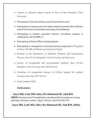 • Trainers in infection control courses in Kasr El-Aini Hospitals, Cairo
University.
• Participating in first aid training courses for petroleum sector
• Participating in training course for Sudan medical personnel about infection
control basis and environmental monitoring of formaldehyde
• Participating in hospital associated infection surveillance program in
collaboration with NAMRU-3.
• Participating in House Officer training program.
• Participating in management of poisoned persons programme of Egyptian
ministry of health at different governments of Egypt.
• Resident in the Department of Industrial Medicine and Occupational
Diseases, Kasr El-Aini Hospitals, Cairo University, for three years.
• lecturer of occupational and environmental medicine, Kasr El-Aini
Hospitals, Cairo University from 2014 till now.
• Consultant of occupational diseases at El-Nasr hospital for medical
insurance from may 2015 till now.
• Good computer skills.
Publications:
- Zayet HH, Lotfy BM, Sabry DA.Mohamed OE, Said RM.
(2015) :Genotoxicityof Formaldehyde in peripheral blood lymphocytes among
pathology laboratory workers. Egypt. J.Occup. med:39 (2):243-254.
- Zayet HH, Lotfy BM, Sabry DA.Mohamed OE, Said RM. (2016):
 