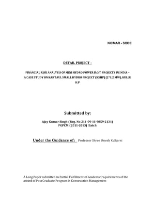 NICMAR - SODE
DETAIL PROJECT -
FINANCIAL RISK ANALYSIS OF MINI HYDRO POWER B.O.T PROJECTS IN INDIA –
A CASE STUDY ON KARTAUL SMALL HYDRO PROJECT (KSHP) (2*1.2 MW), KULLU
H.P
Submitted by:
Ajay Kumar Singh (Reg. No 211-09-11-9859-2131)
PGPCM (2011-2013) Batch
Under the Guidance of: Professor Shree Umesh Kulkarni
A Long Paper submitted in Partial Fulfillment of Academic requirements of the
award of Post Graduate Program in Construction Management
 
