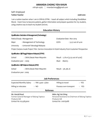AMANDA CHONG YEN KHUN
018-961-4567 rmandachong@gmail.com
3 | P a g e
Self- Employed
Tuition Teacher 2008-2010
I am a tuition teacher when I am in SPM & STPM. I teach all subject which including Pendidikan
Moral. I learn how to become patient, gather information and prepare question for my student,
using creative way to teach my student and etc.
Education History
Qualification:BachelorofManagement(Technology)
Field of Study : Management Graduation Date : Nov 2014
Major : Management of Technology CGPA : 3.57 out of 4.00
University : Universiti Teknologi Malaysia
Project Sarjana muda Project Title : Service Innovation in Hotel Industry from Customer Perspective
Qualification:SijilTinggiPelajaranMalaysia(STPM)
School : SM.K.Datuk Peter Mojuntin Result : 5 B or (3.25 out of 4.00)
Graduation year : 2009 Muet : Band 3
Qualification:SijilPelajaranMalaysia(SPM)
School : SM.K.Datuk Peter Mojuntin Result : 3A, 5B, 2C
Graduation year : 2009
Job Preferences
Expected Monthly Salary : RM 2,400- 2,800 Wiling to travel : YES
Wiling to relocates : NO Possess own transport : YES
Referees
Mr. Harold Read
Former General Manager of Balung Tapioca
Products S/B
Contact No :013-3853000
Mdm. Ng Yuk Ching
Personal Assistance to Chairman of Balung Tapioca
Products S/B
Contact No : 016-83088
 