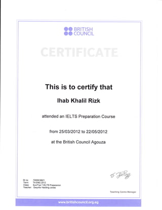 OO BRITISH
OO COUNCIL
This is to certify that
lhab Khalil Rizk
attended an IELTS Preparation Course
from 2510312012 to 2210512012
at the British Council Agouza
,i)
5'(FrgSt no: 7000916621
Term: T4 ENG 2012
Class: Sun/Tue 7 IELTS Prepararion
Teacher: Gwynfor Harding-Jones
Teaching Centre Manager
 