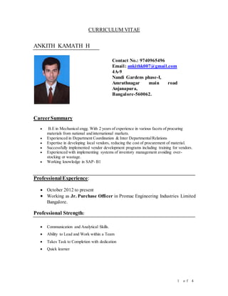 1 o f 4
CURRICULUM VITAE
ANKITH KAMATH H
Contact No.: 9740965496
Email: ankithk007@gmail.com
4A-9
Nandi Gardens phase-I,
Amruthnagar main road
Anjanapura,
Bangalore-560062.
CareerSummary
 B.E in Mechanical engg. With 2 years of experience in various facets of procuring
materials from national and international markets.
 Experienced in Department Coordination & Inter DepartmentalRelations
 Expertise in developing local vendors, reducing the cost of procurement of material.
 Successfully implemented vendor development programs including training for vendors.
 Experienced with implementing systems of inventory management avoiding over-
stocking or wastage.
 Working knowledge in SAP- B1
ProfessionalExperience:
 October 2012 to present
 Working as Jr. Purchase Officer in Promac Engineering Industries Limited
Bangalore.
Professional Strength:
 Communication and Analytical Skills.
 Ability to Lead and Work within a Team
 Takes Task to Completion with dedication
 Quick learner
 