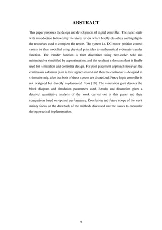 ABSTRACT
This paper proposes the design and development of digital controller. The paper starts
with introduction followed by literature review which briefly classifies and highlights
the resources used to complete the report. The system i.e. DC motor position control
system is then modelled using physical principles to mathematical s-domain transfer
function. The transfer function is then discretized using zero-order hold and
minimized or simplified by approximation, and the resultant z-domain plant is finally
used for simulation and controller design. For pole placement approach however, the
continuous s-domain plant is first approximated and then the controller is designed in
s-domain only, after that both of these system are discretized. Fuzzy logic controller is
not designed but directly implemented from [10]. The simulation part denotes the
block diagram and simulation parameters used. Results and discussion gives a
detailed quantitative analysis of the work carried out in this paper and their
comparison based on optimal performance. Conclusion and future scope of the work
mainly focus on the drawback of the methods discussed and the issues to encounter
during practical implementation.
1
 