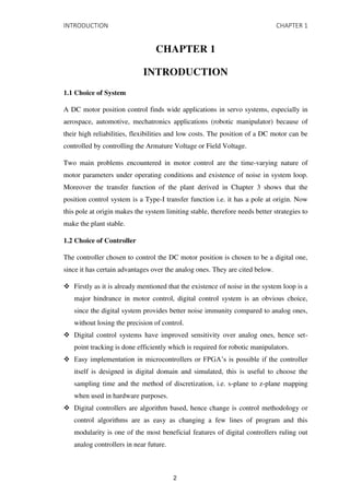 INTRODUCTION CHAPTER 1
CHAPTER 1
INTRODUCTION
1.1 Choice of System
A DC motor position control finds wide applications in servo systems, especially in
aerospace, automotive, mechatronics applications (robotic manipulator) because of
their high reliabilities, flexibilities and low costs. The position of a DC motor can be
controlled by controlling the Armature Voltage or Field Voltage.
Two main problems encountered in motor control are the time-varying nature of
motor parameters under operating conditions and existence of noise in system loop.
Moreover the transfer function of the plant derived in Chapter 3 shows that the
position control system is a Type-I transfer function i.e. it has a pole at origin. Now
this pole at origin makes the system limiting stable, therefore needs better strategies to
make the plant stable.
1.2 Choice of Controller
The controller chosen to control the DC motor position is chosen to be a digital one,
since it has certain advantages over the analog ones. They are cited below.
 Firstly as it is already mentioned that the existence of noise in the system loop is a
major hindrance in motor control, digital control system is an obvious choice,
since the digital system provides better noise immunity compared to analog ones,
without losing the precision of control.
 Digital control systems have improved sensitivity over analog ones, hence set-
point tracking is done efficiently which is required for robotic manipulators.
 Easy implementation in microcontrollers or FPGA’s is possible if the controller
itself is designed in digital domain and simulated, this is useful to choose the
sampling time and the method of discretization, i.e. s-plane to z-plane mapping
when used in hardware purposes.
 Digital controllers are algorithm based, hence change is control methodology or
control algorithms are as easy as changing a few lines of program and this
modularity is one of the most beneficial features of digital controllers ruling out
analog controllers in near future.
2
 