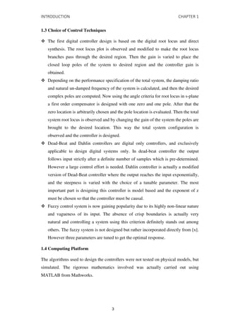 INTRODUCTION CHAPTER 1
1.3 Choice of Control Techniques
 The first digital controller design is based on the digital root locus and direct
synthesis. The root locus plot is observed and modified to make the root locus
branches pass through the desired region. Then the gain is varied to place the
closed loop poles of the system to desired region and the controller gain is
obtained.
 Depending on the performance specification of the total system, the damping ratio
and natural un-damped frequency of the system is calculated, and then the desired
complex poles are computed. Now using the angle criteria for root locus in s-plane
a first order compensator is designed with one zero and one pole. After that the
zero location is arbitrarily chosen and the pole location is evaluated. Then the total
system root locus is observed and by changing the gain of the system the poles are
brought to the desired location. This way the total system configuration is
observed and the controller is designed.
 Dead-Beat and Dahlin controllers are digital only controllers, and exclusively
applicable to design digital systems only. In dead-beat controller the output
follows input strictly after a definite number of samples which is pre-determined.
However a large control effort is needed. Dahlin controller is actually a modified
version of Dead-Beat controller where the output reaches the input exponentially,
and the steepness is varied with the choice of a tunable parameter. The most
important part is designing this controller is model based and the exponent of z
must be chosen so that the controller must be causal.
 Fuzzy control system is now gaining popularity due to its highly non-linear nature
and vagueness of its input. The absence of crisp boundaries is actually very
natural and controlling a system using this criterion definitely stands out among
others. The fuzzy system is not designed but rather incorporated directly from [x].
However three parameters are tuned to get the optimal response.
1.4 Computing Platform
The algorithms used to design the controllers were not tested on physical models, but
simulated. The rigorous mathematics involved was actually carried out using
MATLAB from Mathworks.
3
 