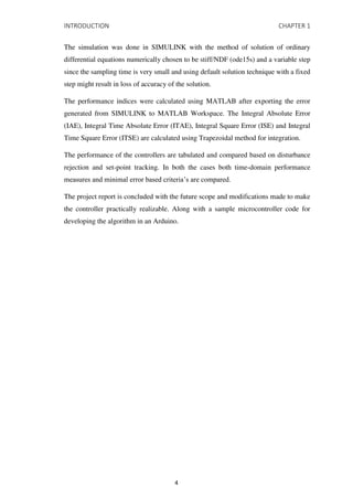 INTRODUCTION CHAPTER 1
The simulation was done in SIMULINK with the method of solution of ordinary
differential equations numerically chosen to be stiff/NDF (ode15s) and a variable step
since the sampling time is very small and using default solution technique with a fixed
step might result in loss of accuracy of the solution.
The performance indices were calculated using MATLAB after exporting the error
generated from SIMULINK to MATLAB Workspace. The Integral Absolute Error
(IAE), Integral Time Absolute Error (ITAE), Integral Square Error (ISE) and Integral
Time Square Error (ITSE) are calculated using Trapezoidal method for integration.
The performance of the controllers are tabulated and compared based on disturbance
rejection and set-point tracking. In both the cases both time-domain performance
measures and minimal error based criteria’s are compared.
The project report is concluded with the future scope and modifications made to make
the controller practically realizable. Along with a sample microcontroller code for
developing the algorithm in an Arduino.
4
 