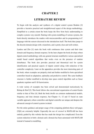 LITERATURE REVIEW CHAPTER 2
CHAPTER 2
LITERATURE REVIEW
To begin with the analysis and synthesis of a digital control system Ibrahim [2]
provides a lucrative practical and straightforward aspect of the design methodology.
Simplified to a certain extent the book keeps the flow from basic understanding to
complex systems very smooth. Starting with system modelling of various systems, the
book directly introduces the readers with microcontrollers and its programming in C
language with the sensors discussed in the introduction itself. The book then jumps to
the discrete domain design with z-transform, and is pretty clear and well-written.
Landou and Zito [1] starts the book with continuous time system and their time
domain and frequency domain response. In the later chapter the book develops robust
digital control methodology with one general structure modified to various specialized
model based control algorithms that works even on the presence of random
disturbance. The book also provides practical and theoretical tool for system
identification and practical aspects of digital control along with reduction of the
controller complexity. Later on the appendices provides the most interesting parts of
the book, where examples are properly cited and further modified to form specialised
controllers based on adaptation, optimality and predictive control. The same feedback
structure is further modified to develop state space control algorithm such as linear
quadratic regulator and U-D factorization.
A wide variety of examples has been solved and demonstrated meticulously by
Bishop & Dorf [3]. This book follows the conventional organization of control books
similar to that of Nise [4]. Both the book dwells on common mathematical models,
frequency and time domain response, but Chapter 11, 12 and 13 based on state
variable approach, robust controllers and digital controller are unique and deepens the
advanced concept of control systems in detail.
For the entire guidance and proper usage of the computing platform these web pages
[5][6] are extremely helpful. Especially the use of sisotool in MATLAB has been
entirely guided by this website that has made the design less complicated. Even the
system reduction in both s-domain and z-domain has been automated with MATLAB
instead of manual re-modelling.
5
 