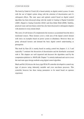 LITERATURE REVIEW CHAPTER 2
The book by Fadali & Visioli [8] is based entirely on digital control system. It starts
with the use of digital system along with the selection of discretization and it’s
subsequent effects. The state space and optimal control based on digital control
algorithm has been discussed along with the model of Analog to Digital Controller
(ADC), Digital to Analog Controller (DAC) and Zero-Order Hold (ZOH). Stability,
practical issues and non-linear control has also been discussed in subsequent chapters
with attention to every minute detail.
The series of web lectures [7] complements the resources accumulated from the above
mentioned sources. These lectures cover a wide area of the digital control domain
with stress on examples based on power system in abundance. However these are
pretty advanced lectures and demand the basic digital control understanding as
prerequisite.
This book by Starr [9] is mainly based on analog control but chapters 3, 4, 5 and
especially 7 continues the discussion of discretization and the drawbacks associated
with it. The chapters are well organised and discusses the algorithms used by the
computation platform i.e. MATLAB. Chapter 7 is entirely dedicated and vast to cover
the total state-space design methods using digital control algorithm.
Mudi and Pal [10] discuss the fuzzy type PD & PI controller developed to control any
type of process using inherently unstable and even non-linear processes. This
controller however has three tuning parameters to be tuned based on operator
experience.
6
 