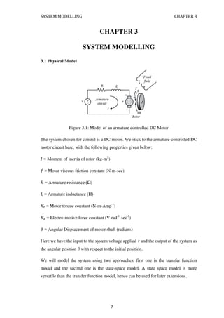 SYSTEM MODELLING CHAPTER 3
CHAPTER 3
SYSTEM MODELLING
3.1 Physical Model
Figure 3.1: Model of an armature controlled DC Motor
The system chosen for control is a DC motor. We stick to the armature-controlled DC
motor circuit here, with the following properties given below:
= Moment of inertia of rotor (kg-m2
)
= Motor viscous friction constant (N-m-sec)
� = Armature resistance (Ω)
= Armature inductance (H)
� = Motor torque constant (N-m-Amp-1
)
� = Electro-motive force constant (V-rad-1
-sec-1
)
� = Angular Displacement of motor shaft (radians)
Here we have the input to the system voltage applied v and the output of the system as
the angular position θ with respect to the initial position.
We will model the system using two approaches, first one is the transfer function
model and the second one is the state-space model. A state space model is more
versatile than the transfer function model, hence can be used for later extensions.
7
 