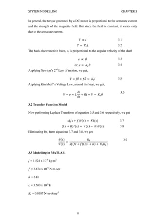 SYSTEM MODELLING CHAPTER 3
In general, the torque generated by a DC motor is proportional to the armature current
and the strength of the magnetic field. But since the field is constant, it varies only
due to the armature current.
� ∝ � 3.1
� = �� 3.2
The back electromotive force, e, is proportional to the angular velocity of the shaft
∝ � 3.3
� , = �� 3.4
Applying Newton’s 2nd
Law of motion, we get,
� = � + � = �� 3.5
Applying Kirchhoff’s Voltage Law, around the loop, we get,
� − =
�
+ �� = � − ��
3.6
3.2 Transfer Function Model
Now performing Laplace Transform of equation 3.5 and 3.6 respectively, we get
+ � = 3.7
+ � = � − � 3.8
Eliminating I(s) from equations 3.7 and 3.8, we get
�
�
=
�
{ + + � + � �}
3.9
3.3 Modelling in MATLAB
= 1.524 x 10-6
kg-m2
= 3.874 x 10-6
N-m-sec
� = 6 Ω
= 3.500 x 10-6
H
� = 0.0187 N-m-Amp-1
8
 