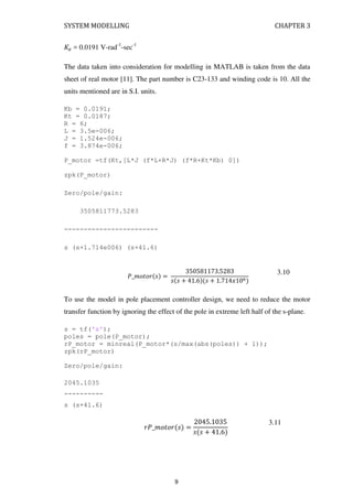 SYSTEM MODELLING CHAPTER 3
� = 0.0191 V-rad-1
-sec-1
The data taken into consideration for modelling in MATLAB is taken from the data
sheet of real motor [11]. The part number is C23-133 and winding code is 10. All the
units mentioned are in S.I. units.
Kb = 0.0191;
Kt = 0.0187;
R = 6;
L = 3.5e-006;
J = 1.524e-006;
f = 3.874e-006;
P_motor =tf(Kt,[L*J (f*L+R*J) (f*R+Kt*Kb) 0])
zpk(P_motor)
Zero/pole/gain:
3505811773.5283
------------------------
s (s+1.714e006) (s+41.6)
�_�� � =
.
+ . + . � 6
3.10
To use the model in pole placement controller design, we need to reduce the motor
transfer function by ignoring the effect of the pole in extreme left half of the s-plane.
s = tf('s');
poles = pole(P_motor);
rP_motor = minreal(P_motor*(s/max(abs(poles)) + 1));
zpk(rP_motor)
Zero/pole/gain:
2045.1035
----------
s (s+41.6)
�_�� � =
.
+ .
3.11
9
 