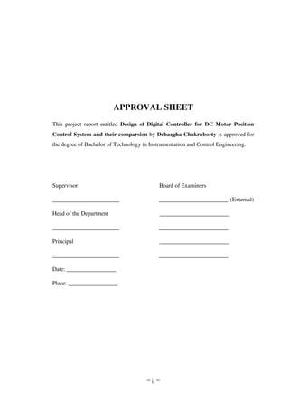 ~ ii ~
APPROVAL SHEET
This project report entitled Design of Digital Controller for DC Motor Position
Control System and their comparsion by Debargha Chakraborty is approved for
the degree of Bachelor of Technology in Instrumentation and Control Engineering.
Supervisor Board of Examiners
_______________________ ________________________ (External)
Head of the Department ________________________
_______________________ ________________________
Principal ________________________
_______________________ ________________________
Date: _________________
Place: _________________
 