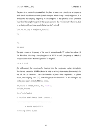 SYSTEM MODELLING CHAPTER 3
To generate a sampled data model of the plant it is necessary to choose a frequency
with which the continuous-time plant is sampled. In choosing a sampling period, it is
desired that the sampling frequency be fast compared to the dynamics of the system in
order that the sampled output of the system captures the system's full behaviour, that
is, so that significant inter-sample behaviour isn't missed.
[Gm,Pm,Pw,Gw] = margin(P_motor);
Pw
Pw
36.9856
The gain crossover frequency of the plant is approximately 37 radians/second or 5.8
Hz. Therefore, choosing a sampling period of 0.001 seconds (frequency of 1000 Hz)
is significantly faster than the dynamics of the plant.
Ts = 0.001;
We will convert the given transfer function from the continuous Laplace domain to
the discrete z-domain. MATLAB can be used to achieve this conversion through the
use of the c2d command. The c2d command requires three arguments: a system
model, the sampling time (Ts), and the type of transformation. In this example, we
will assume a zero-order hold (zoh) circuit.
dP_motor = c2d(P_motor, Ts, 'zoh');
zpk(dP_motor)
Zero/pole/gain:
0.0010073 (z+0.9885) (z+6.704e-007)
-----------------------------------
z (z-1) (z-0.9593)
Sampling time: 0.001
10
 