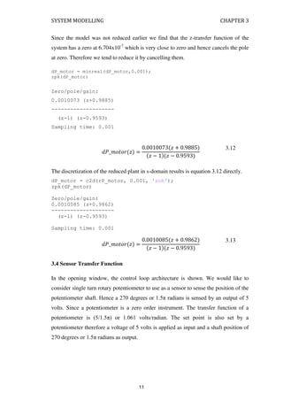 SYSTEM MODELLING CHAPTER 3
Since the model was not reduced earlier we find that the z-transfer function of the
system has a zero at 6.704x10-7
which is very close to zero and hence cancels the pole
at zero. Therefore we tend to reduce it by cancelling them.
dP_motor = minreal(dP_motor,0.001);
zpk(dP_motor)
Zero/pole/gain:
0.0010073 (z+0.9885)
--------------------
(z-1) (z-0.9593)
Sampling time: 0.001
�_�� � � =
. � + .
� − � − .
3.12
The discretization of the reduced plant in s-domain results is equation 3.12 directly.
dP_motor = c2d(rP_motor, 0.001, 'zoh');
zpk(dP_motor)
Zero/pole/gain:
0.0010085 (z+0.9862)
--------------------
(z-1) (z-0.9593)
Sampling time: 0.001
�_�� � � =
. � + .
� − � − .
3.13
3.4 Sensor Transfer Function
In the opening window, the control loop architecture is shown. We would like to
consider single turn rotary potentiometer to use as a sensor to sense the position of the
potentiometer shaft. Hence a 270 degrees or 1.5π radians is sensed by an output of 5
volts. Since a potentiometer is a zero order instrument. The transfer function of a
potentiometer is (5/1.5π) or 1.061 volts/radian. The set point is also set by a
potentiometer therefore a voltage of 5 volts is applied as input and a shaft position of
270 degrees or 1.5π radians as output.
11
 