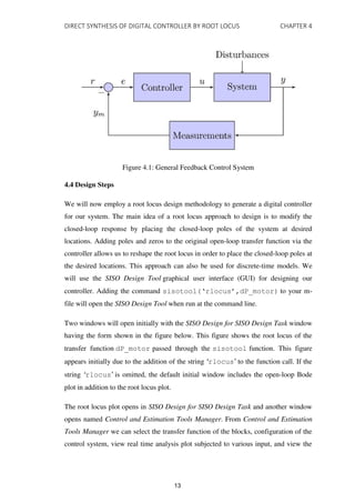 DIRECT SYNTHESIS OF DIGITAL CONTROLLER BY ROOT LOCUS CHAPTER 4
Figure 4.1: General Feedback Control System
4.4 Design Steps
We will now employ a root locus design methodology to generate a digital controller
for our system. The main idea of a root locus approach to design is to modify the
closed-loop response by placing the closed-loop poles of the system at desired
locations. Adding poles and zeros to the original open-loop transfer function via the
controller allows us to reshape the root locus in order to place the closed-loop poles at
the desired locations. This approach can also be used for discrete-time models. We
will use the SISO Design Tool graphical user interface (GUI) for designing our
controller. Adding the command sisotool(‘rlocus’,dP_motor) to your m-
file will open the SISO Design Tool when run at the command line.
Two windows will open initially with the SISO Design for SISO Design Task window
having the form shown in the figure below. This figure shows the root locus of the
transfer function dP_motor passed through the sisotool function. This figure
appears initially due to the addition of the string ‘rlocus’ to the function call. If the
string ‘rlocus’ is omitted, the default initial window includes the open-loop Bode
plot in addition to the root locus plot.
The root locus plot opens in SISO Design for SISO Design Task and another window
opens named Control and Estimation Tools Manager. From Control and Estimation
Tools Manager we can select the transfer function of the blocks, configuration of the
control system, view real time analysis plot subjected to various input, and view the
13
 
