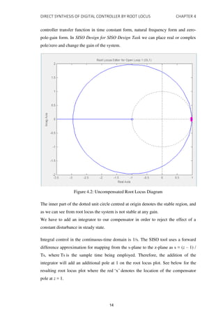 DIRECT SYNTHESIS OF DIGITAL CONTROLLER BY ROOT LOCUS CHAPTER 4
controller transfer function in time constant form, natural frequency form and zero-
pole-gain form. In SISO Design for SISO Design Task we can place real or complex
pole/zero and change the gain of the system.
Figure 4.2: Uncompensated Root Locus Diagram
The inner part of the dotted unit circle centred at origin denotes the stable region, and
as we can see from root locus the system is not stable at any gain.
We have to add an integrator to our compensator in order to reject the effect of a
constant disturbance in steady state.
Integral control in the continuous-time domain is 1/s. The SISO tool uses a forward
difference approximation for mapping from the s-plane to the z-plane as s = (z – 1) /
Ts, where Ts is the sample time being employed. Therefore, the addition of the
integrator will add an additional pole at 1 on the root locus plot. See below for the
resulting root locus plot where the red ‘x’ denotes the location of the compensator
pole at z = 1.
14
 