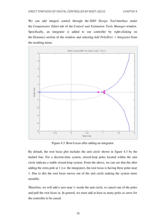 DIRECT SYNTHESIS OF DIGITAL CONTROLLER BY ROOT LOCUS CHAPTER 4
We can add integral control through the SISO Design Tool interface under
the Compensator Editor tab of the Control and Estimation Tools Manager window.
Specifically, an integrator is added to our controller by right-clicking on
the Dynamics section of the window and selecting Add Pole/Zero > Integrator from
the resulting menu.
Figure 4.3: Root Locus after adding an integrator
By default, the root locus plot includes the unit circle shown in figure 4.3 by the
dashed line. For a discrete-time system, closed-loop poles located within the unit
circle indicate a stable closed-loop system. From the above, we can see that the after
adding the extra pole at 1 (i.e. the integrator), the root locus is having three poles near
1. Due to this the root locus moves out of the unit circle making the system more
unstable.
Therefore, we will add a zero near 1, inside the unit circle, to cancel one of the poles
and pull the root locus in. In general, we must add at least as many poles as zeros for
the controller to be causal.
15
 