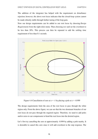 DIRECT SYNTHESIS OF DIGITAL CONTROLLER BY ROOT LOCUS CHAPTER 4
The addition of the integrator has helped with the requirement on disturbance
rejection; however, the above root locus indicates that the closed-loop system cannot
be made robustly stable through further tuning of the loop gain.
Now our design requirements can be added to our root locus by choosing Design
Requirements from the right-click menu. Then choosing new and set the overshoot to
be less than 20%. This process can then be repeated to add the settling time
requirement of less than 0.1 seconds.
Figure 4.4 Cancellation of zero at z = -1 by placing a pole at z = -0.999
The design requirements limit the area of the root locus to pass through the white
region only. From the above figure, we can see that the two dominant branches of our
root locus do not pass through the required region. Therefore, we need to add poles
and/or zeros to our compensator to bend the root locus into the desired region.
Let’s first try cancelling the zero at approximately -0.999 by adding a pole nearby. It
is desirable to cancel this zero since it will add overshoot to the step response. The
16
 
